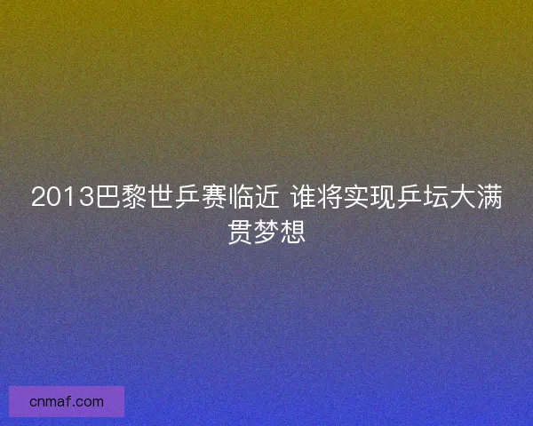 2013巴黎世乒赛临近 谁将实现乒坛大满贯梦想