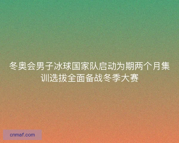 冬奥会男子冰球国家队启动为期两个月集训选拔全面备战冬季大赛
