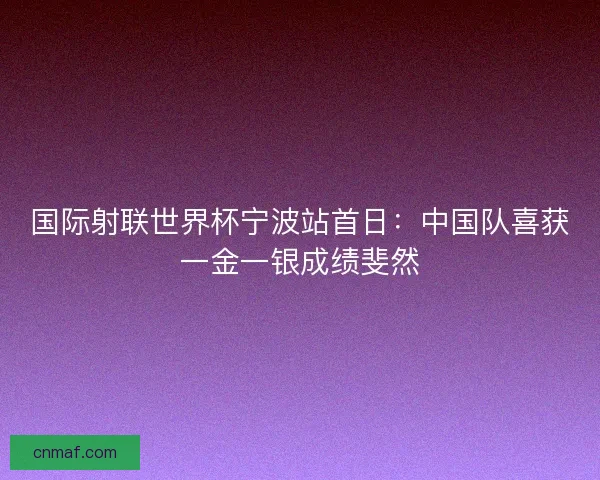 国际射联世界杯宁波站首日：中国队喜获一金一银成绩斐然