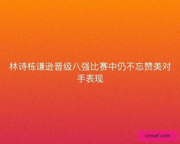林诗栋谦逊晋级八强比赛中仍不忘赞美对手表现