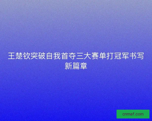 王楚钦突破自我首夺三大赛单打冠军书写新篇章
