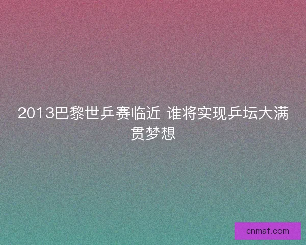 2013巴黎世乒赛临近 谁将实现乒坛大满贯梦想