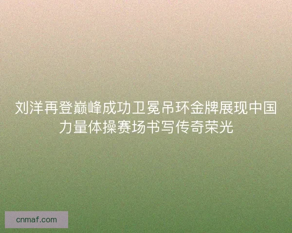 刘洋再登巅峰成功卫冕吊环金牌展现中国力量体操赛场书写传奇荣光