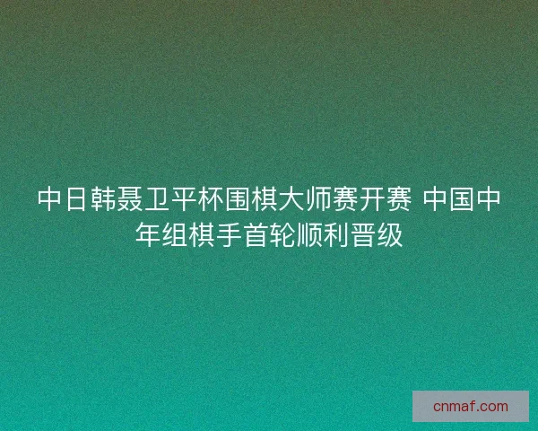 中日韩聂卫平杯围棋大师赛开赛 中国中年组棋手首轮顺利晋级