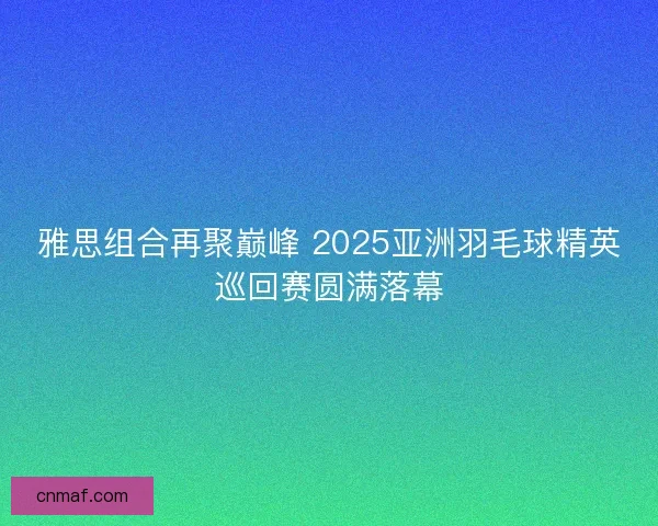 雅思组合再聚巅峰 2025亚洲羽毛球精英巡回赛圆满落幕