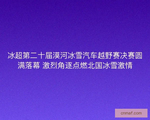 冰超第二十届漠河冰雪汽车越野赛决赛圆满落幕 激烈角逐点燃北国冰雪激情