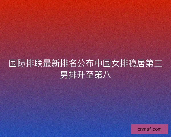 国际排联最新排名公布中国女排稳居第三男排升至第八