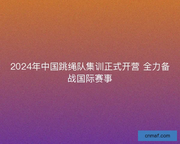 2024年中国跳绳队集训正式开营 全力备战国际赛事