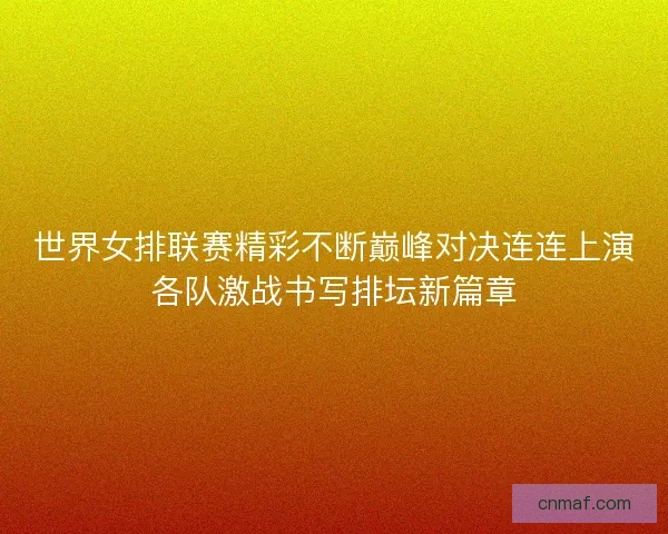 世界女排联赛精彩不断巅峰对决连连上演各队激战书写排坛新篇章