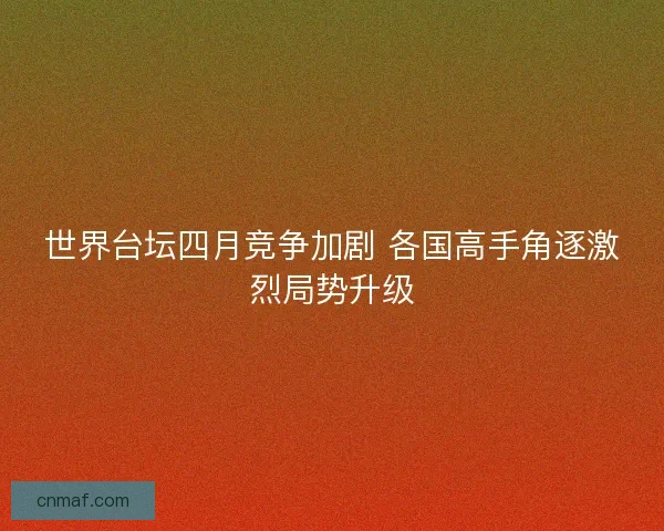 世界台坛四月竞争加剧 各国高手角逐激烈局势升级 世界台坛四月竞争加剧 各国高手角逐激烈局势升级